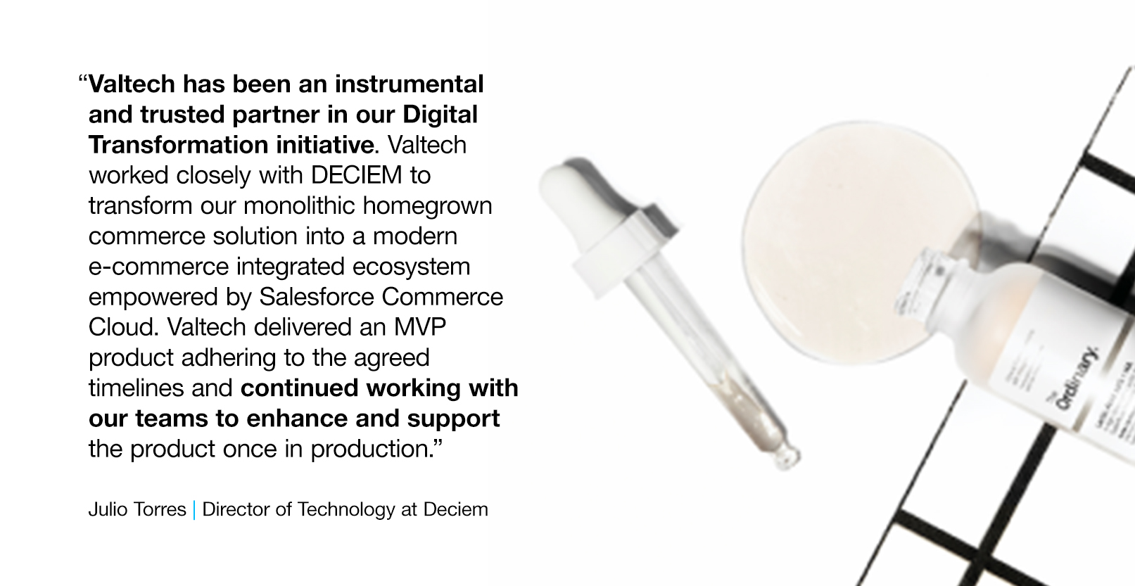 Deciem Quote and Deciem serum image which reads: &ldquo;Valtech has been an instrumental and trusted partner in our Digital Transformation initiative. Valtech worked closely with DECIEM to transform our monolithic homegrown commerce solution into a modern e-commerce integrated ecosystem empowered by Salesforce Commerce Cloud. Valtech delivered an MVP product adhering to the agreed timelines and continued working with our teams to enhance and support the product once in production.&rdquo; -- Julio Torres, Director of Technology